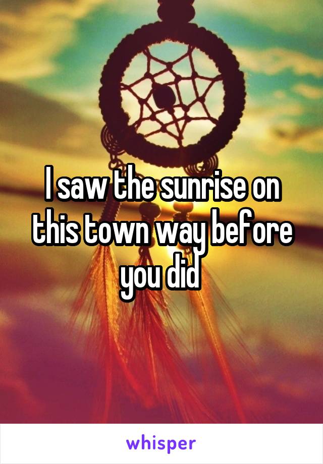 I saw the sunrise on this town way before you did 