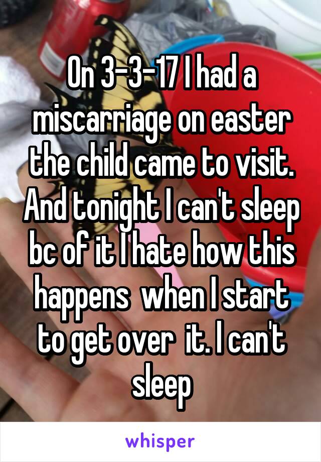 On 3-3-17 I had a miscarriage on easter the child came to visit. And tonight I can't sleep bc of it I hate how this happens  when I start to get over  it. I can't sleep