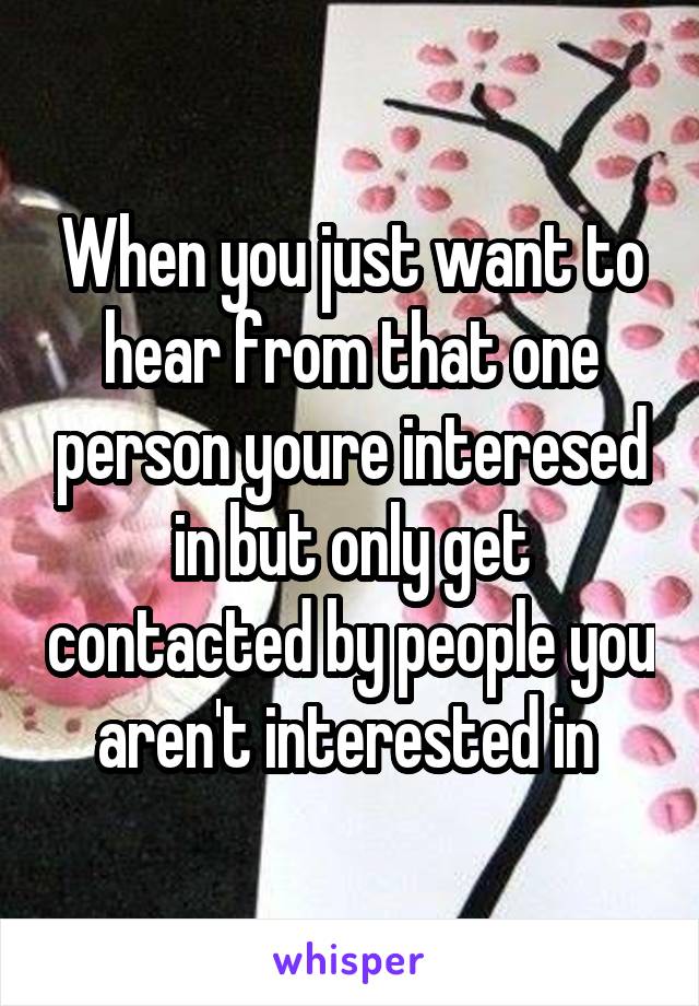 When you just want to hear from that one person youre interesed in but only get contacted by people you aren't interested in 