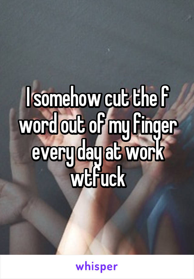 I somehow cut the f word out of my finger every day at work wtfuck