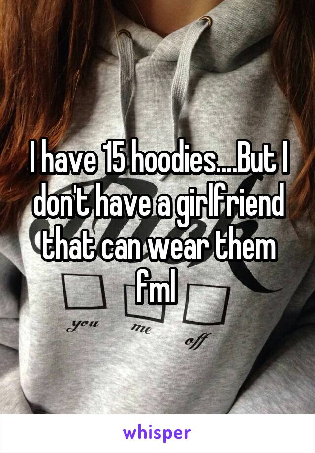 I have 15 hoodies....But I don't have a girlfriend that can wear them fml 