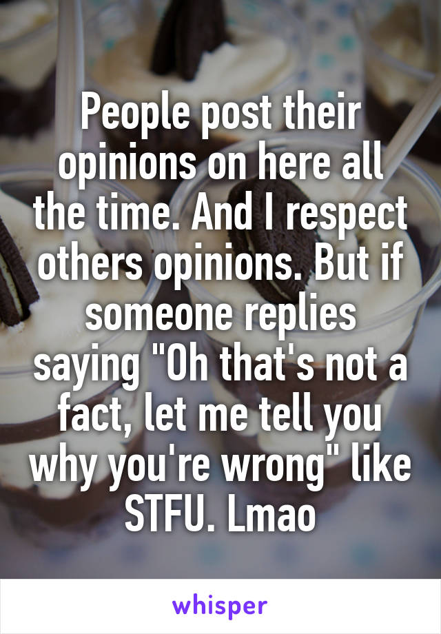 People post their opinions on here all the time. And I respect others opinions. But if someone replies saying "Oh that's not a fact, let me tell you why you're wrong" like STFU. Lmao