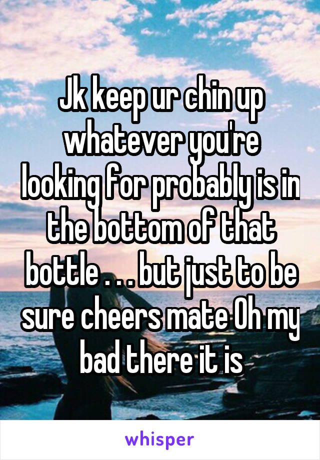 Jk keep ur chin up whatever you're looking for probably is in the bottom of that bottle . . . but just to be sure cheers mate Oh my bad there it is