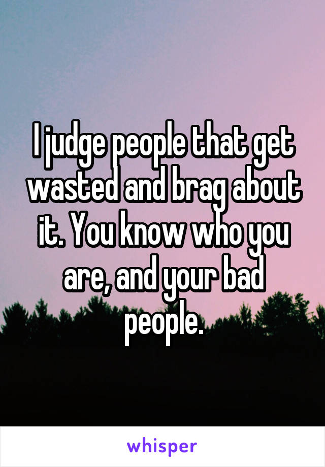 I judge people that get wasted and brag about it. You know who you are, and your bad people.