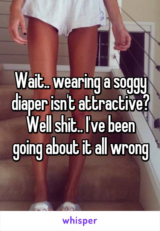 Wait.. wearing a soggy diaper isn't attractive?
Well shit.. I've been going about it all wrong