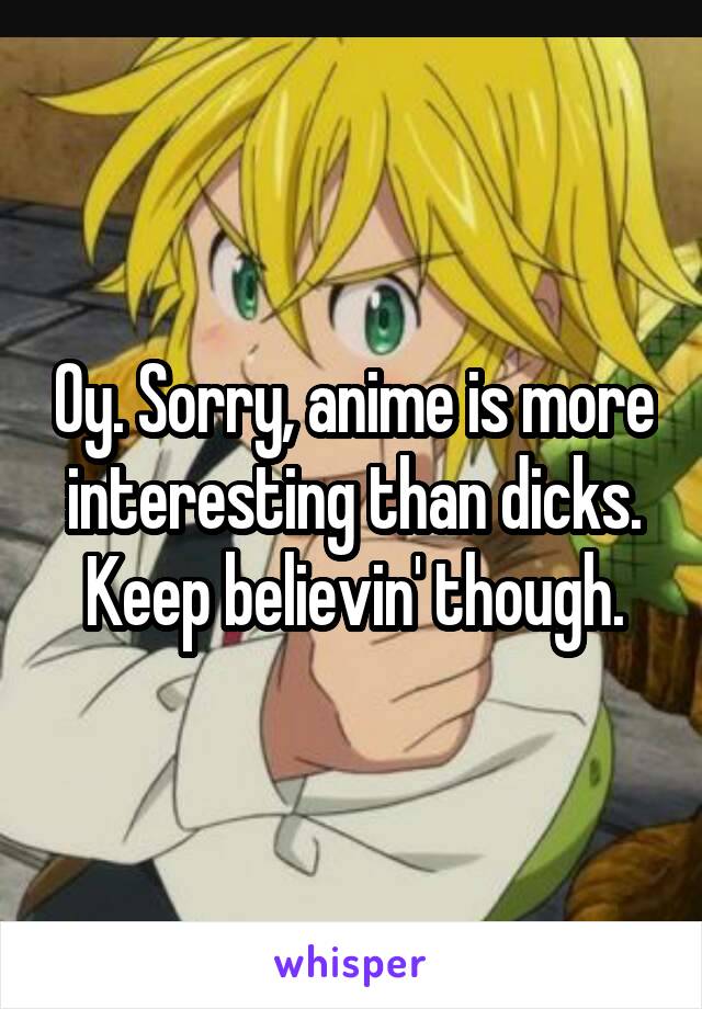 Oy. Sorry, anime is more interesting than dicks. Keep believin' though.