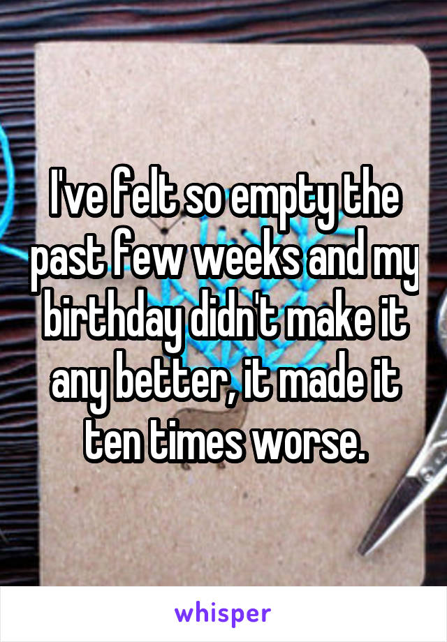 I've felt so empty the past few weeks and my birthday didn't make it any better, it made it ten times worse.