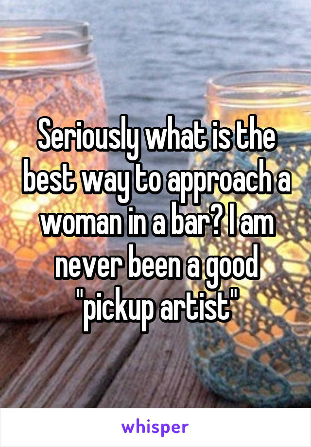 Seriously what is the best way to approach a woman in a bar? I am never been a good "pickup artist"