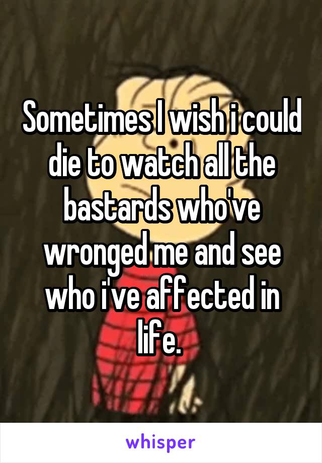 Sometimes I wish i could die to watch all the bastards who've wronged me and see who i've affected in life. 