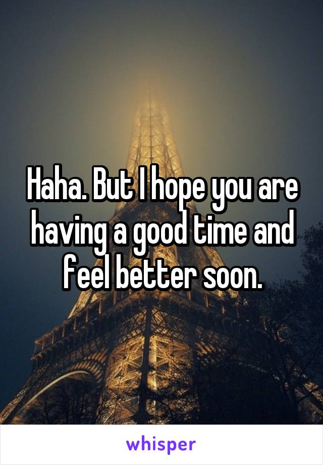 Haha. But I hope you are having a good time and feel better soon.