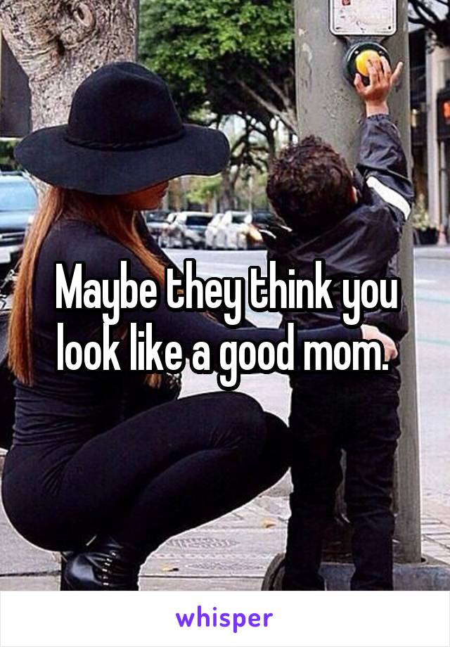 Maybe they think you look like a good mom. 