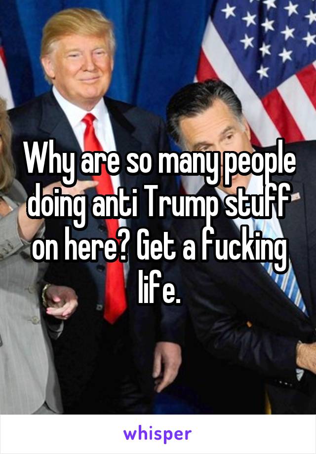 Why are so many people doing anti Trump stuff on here? Get a fucking life.