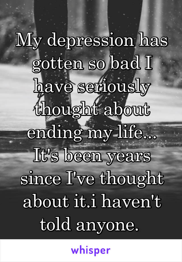 My depression has gotten so bad I have seriously thought about ending my life... It's been years since I've thought about it.i haven't told anyone. 