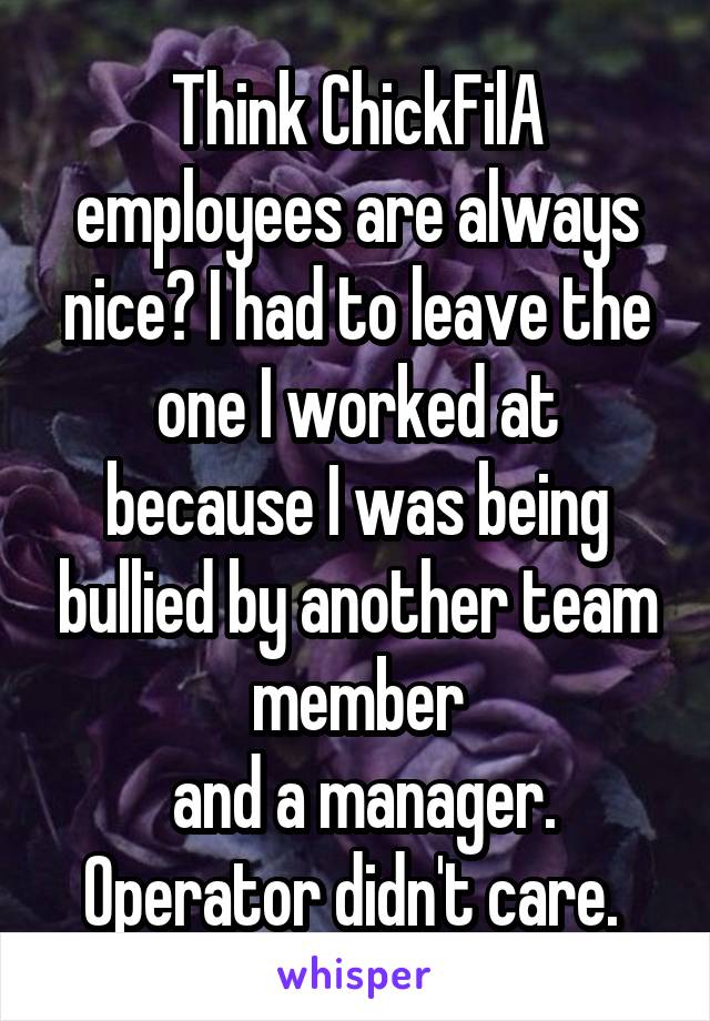 Think ChickFilA employees are always nice? I had to leave the one I worked at because I was being bullied by another team member
 and a manager. Operator didn't care. 