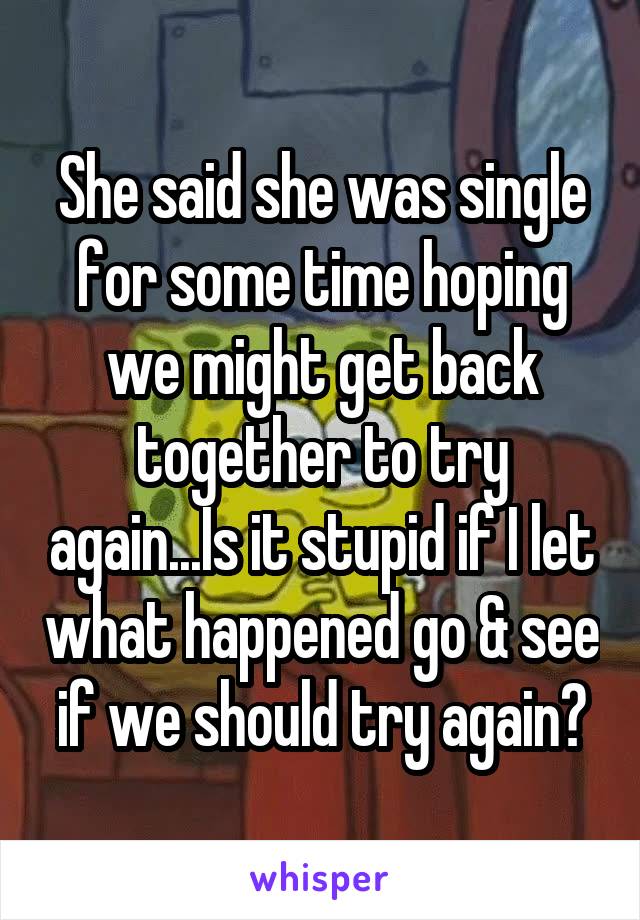 She said she was single for some time hoping we might get back together to try again...Is it stupid if I let what happened go & see if we should try again?