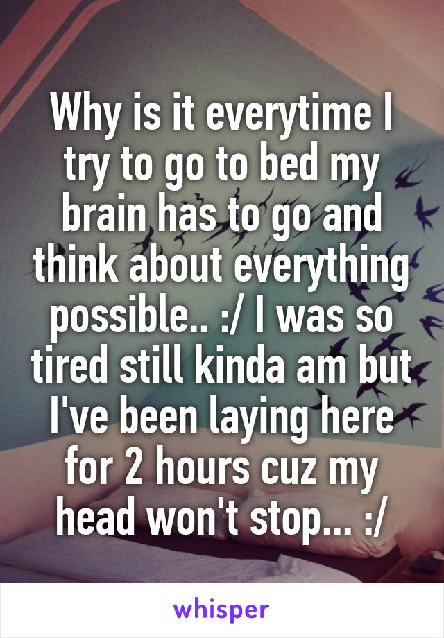 Why is it everytime I try to go to bed my brain has to go and think about everything possible.. :/ I was so tired still kinda am but I've been laying here for 2 hours cuz my head won't stop... :/