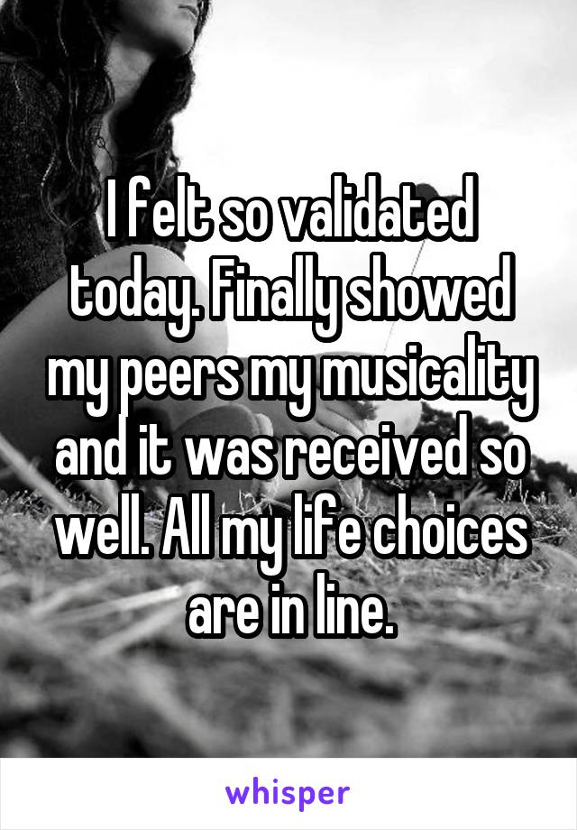 I felt so validated today. Finally showed my peers my musicality and it was received so well. All my life choices are in line.