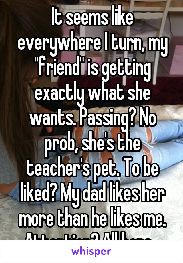 It seems like everywhere I turn, my "friend" is getting exactly what she wants. Passing? No prob, she's the teacher's pet. To be liked? My dad likes her more than he likes me. Attention? All hers...