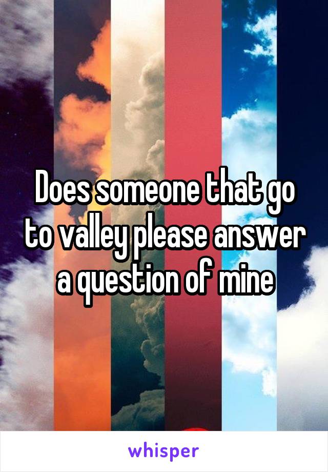 Does someone that go to valley please answer a question of mine