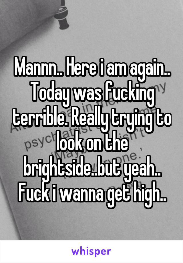 Mannn.. Here i am again.. Today was fucking terrible. Really trying to look on the brightside..but yeah.. Fuck i wanna get high..