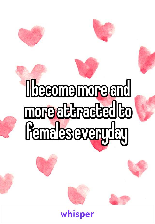 I become more and more attracted to females everyday 