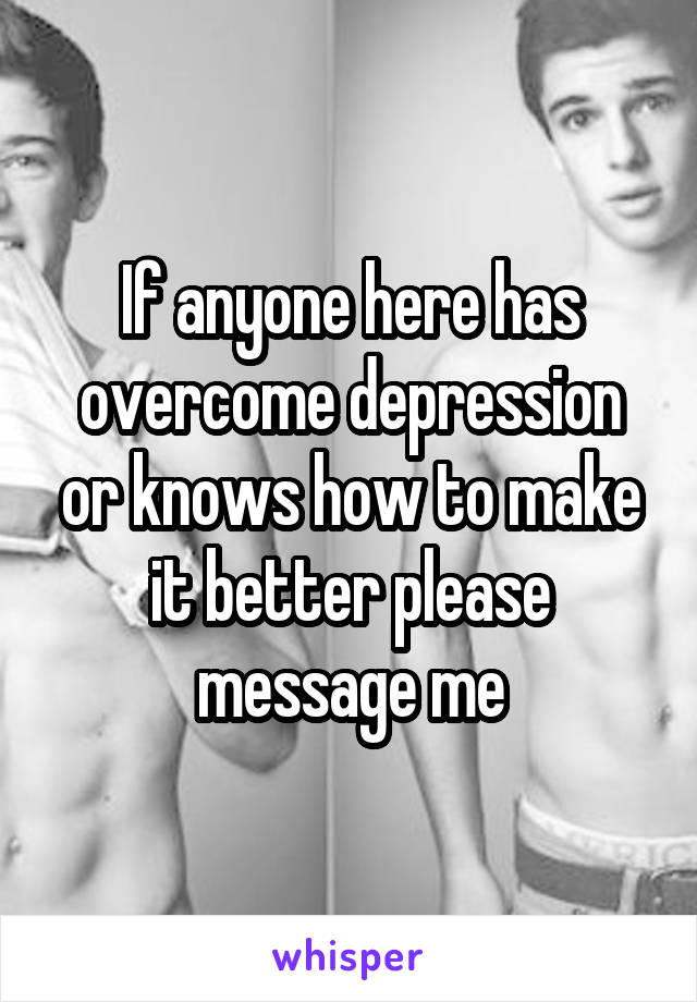 If anyone here has overcome depression or knows how to make it better please message me