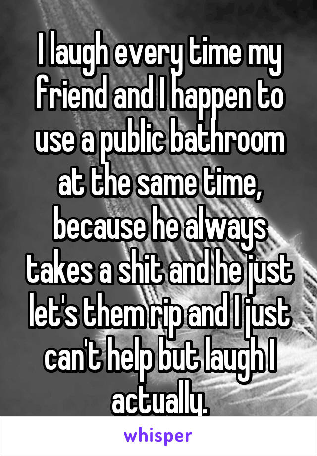 I laugh every time my friend and I happen to use a public bathroom at the same time, because he always takes a shit and he just let's them rip and I just can't help but laugh I actually.