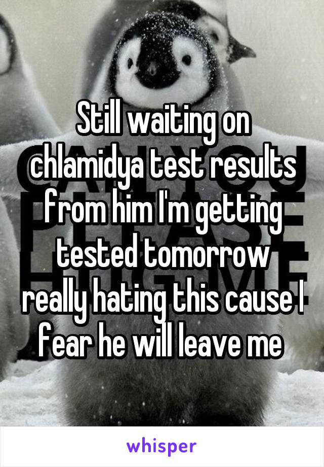 Still waiting on chlamidya test results from him I'm getting tested tomorrow really hating this cause I fear he will leave me 