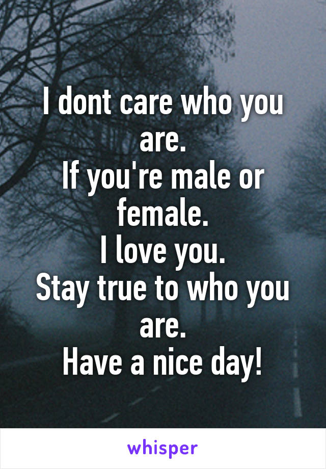 I dont care who you are.
If you're male or female.
I love you.
Stay true to who you are.
Have a nice day!