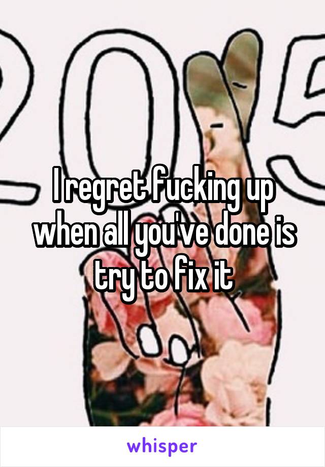 I regret fucking up when all you've done is try to fix it