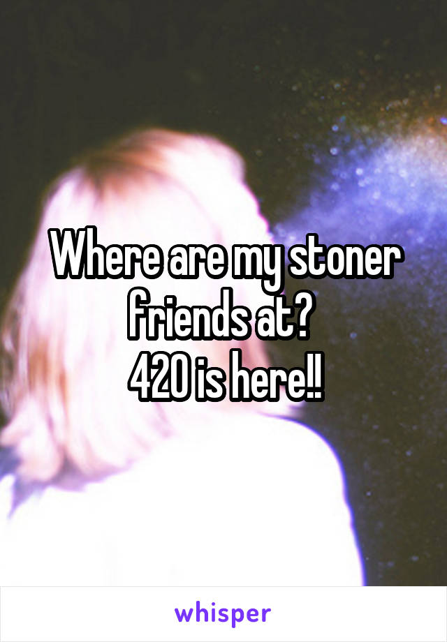 Where are my stoner friends at? 
420 is here!!