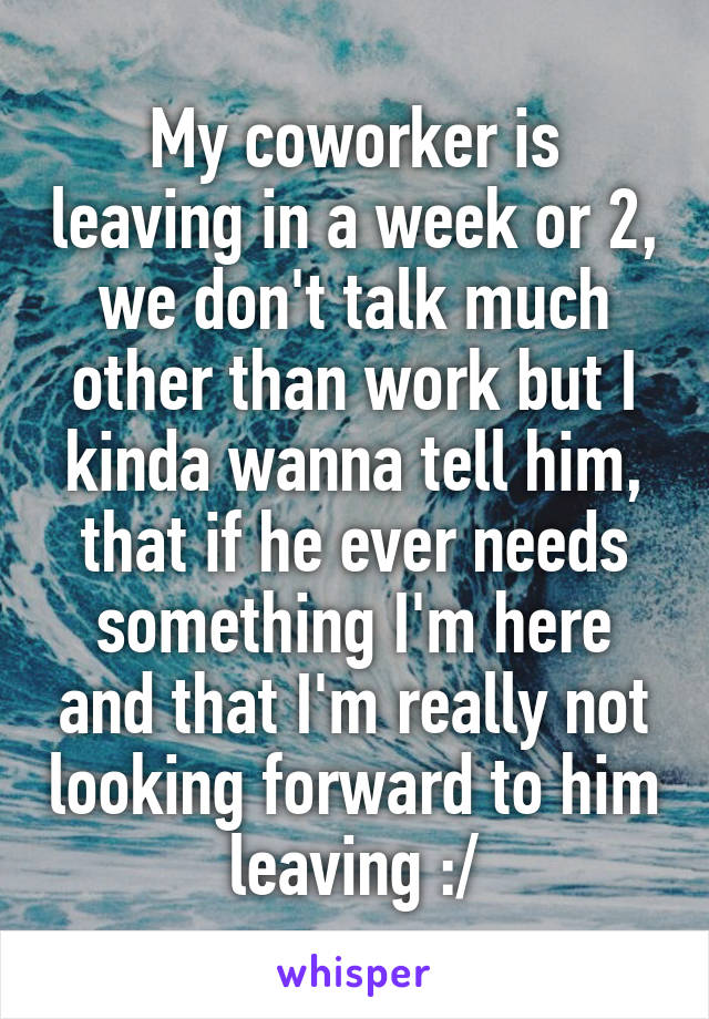 My coworker is leaving in a week or 2, we don't talk much other than work but I kinda wanna tell him, that if he ever needs something I'm here and that I'm really not looking forward to him leaving :/