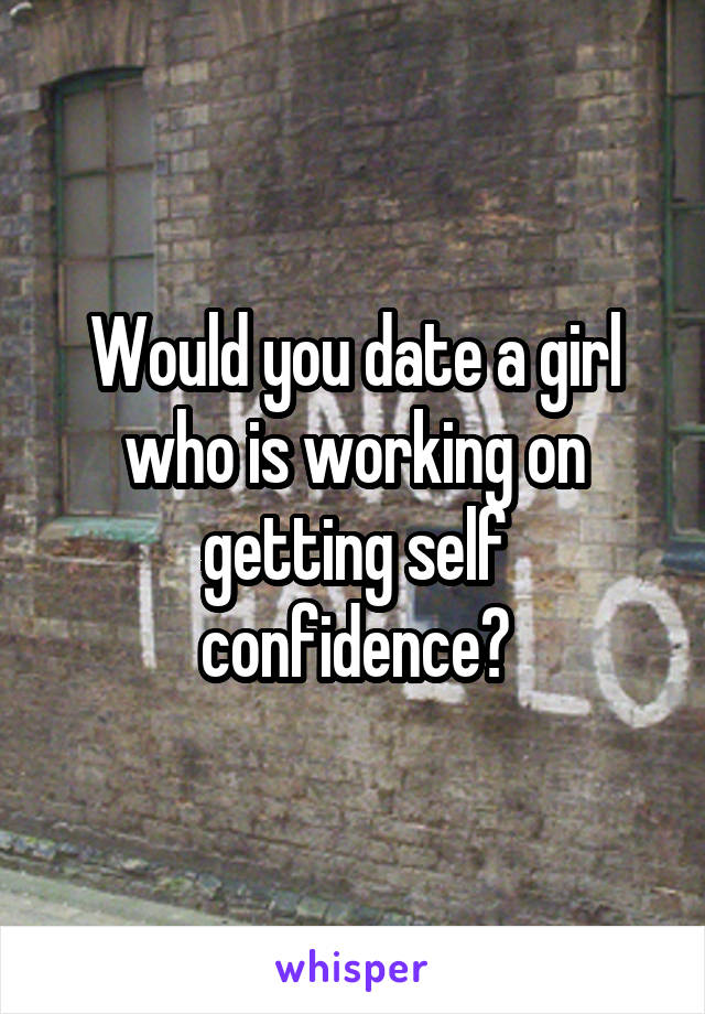 Would you date a girl who is working on getting self confidence?