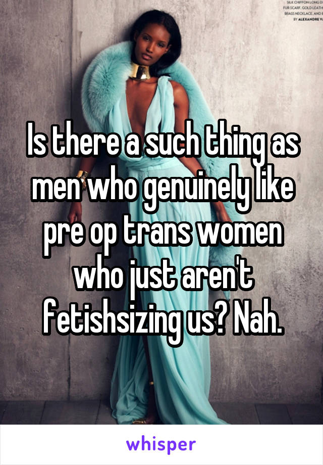 Is there a such thing as men who genuinely like pre op trans women who just aren't fetishsizing us? Nah.