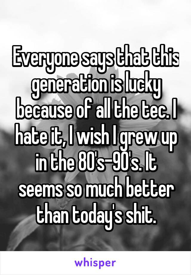 Everyone says that this generation is lucky because of all the tec. I hate it, I wish I grew up in the 80's-90's. It seems so much better than today's shit.