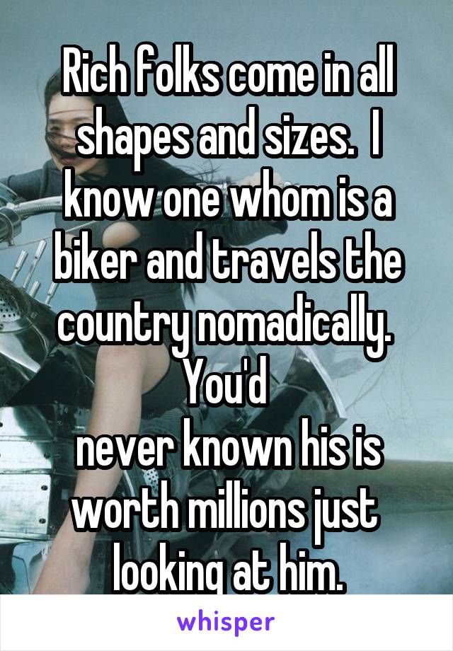 Rich folks come in all shapes and sizes.  I know one whom is a biker and travels the country nomadically.  You'd 
never known his is worth millions just 
looking at him.