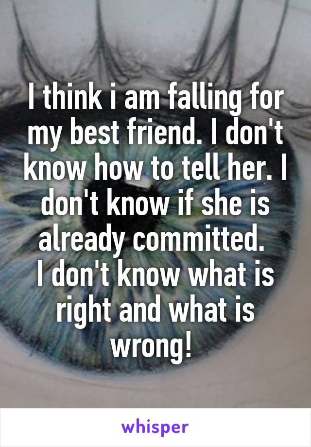 I think i am falling for my best friend. I don't know how to tell her. I don't know if she is already committed. 
I don't know what is right and what is wrong! 