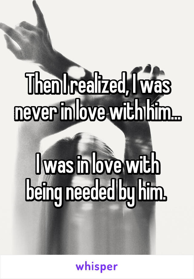 Then I realized, I was never in love with him...

I was in love with being needed by him. 