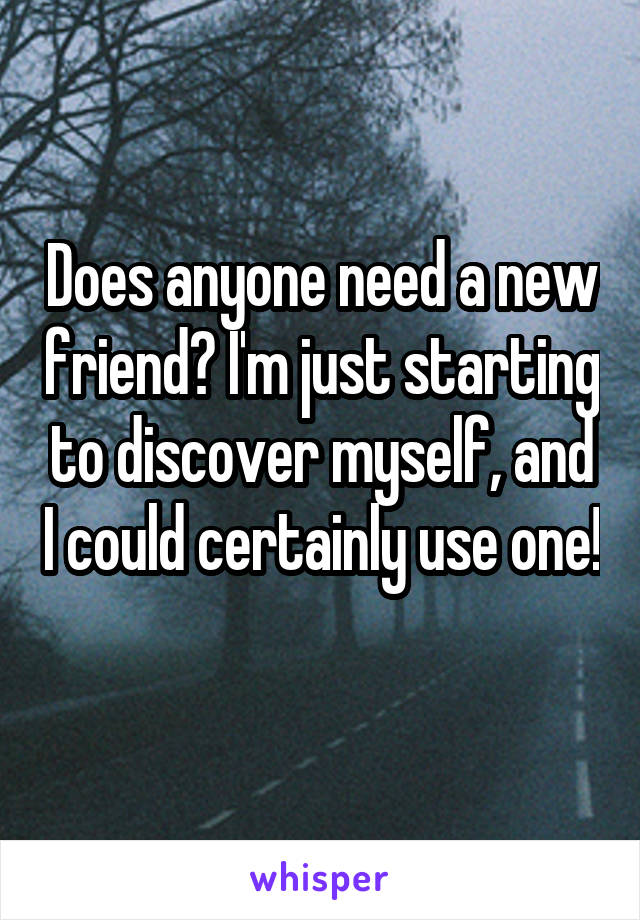 Does anyone need a new friend? I'm just starting to discover myself, and I could certainly use one! 