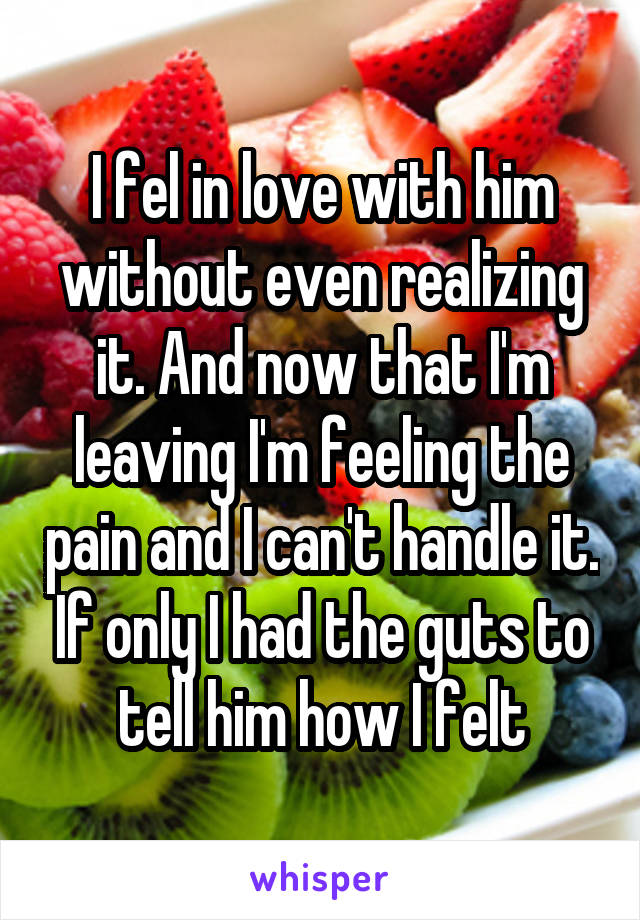 I fel in love with him without even realizing it. And now that I'm leaving I'm feeling the pain and I can't handle it. If only I had the guts to tell him how I felt