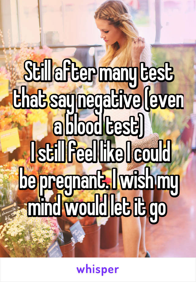 Still after many test that say negative (even a blood test)
 I still feel like I could be pregnant. I wish my mind would let it go 