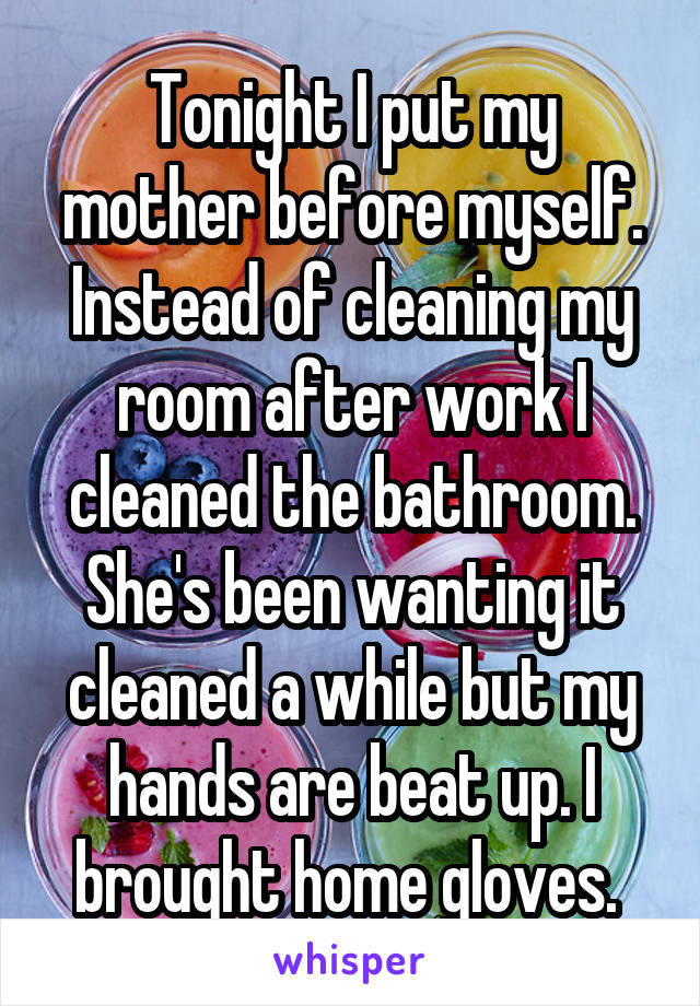 Tonight I put my mother before myself. Instead of cleaning my room after work I cleaned the bathroom. She's been wanting it cleaned a while but my hands are beat up. I brought home gloves. 