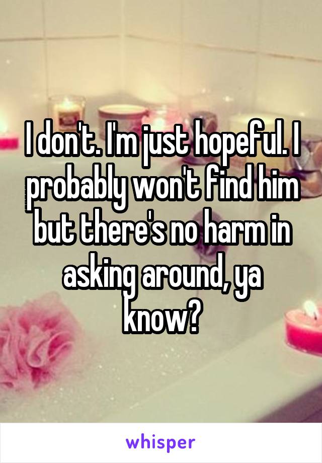 I don't. I'm just hopeful. I probably won't find him but there's no harm in asking around, ya know?