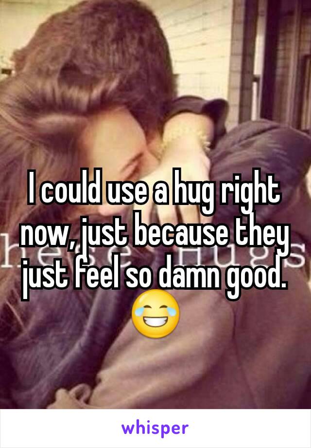 I could use a hug right now, just because they just feel so damn good. 😂