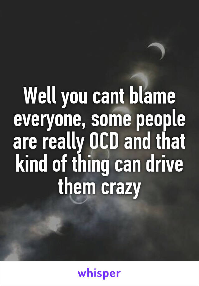 Well you cant blame everyone, some people are really OCD and that kind of thing can drive them crazy