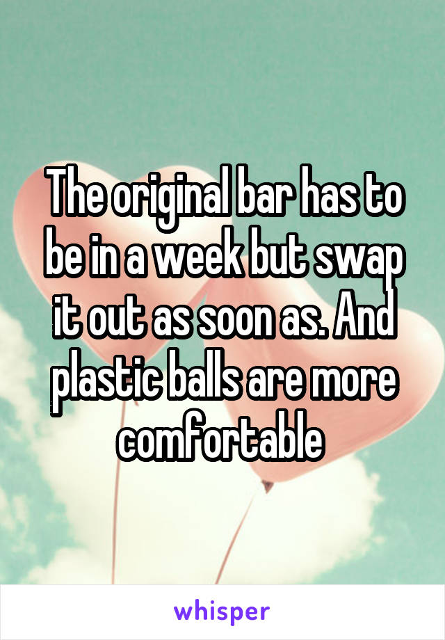 The original bar has to be in a week but swap it out as soon as. And plastic balls are more comfortable 