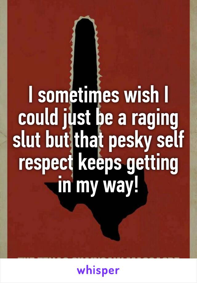 I sometimes wish I could just be a raging slut but that pesky self respect keeps getting in my way!