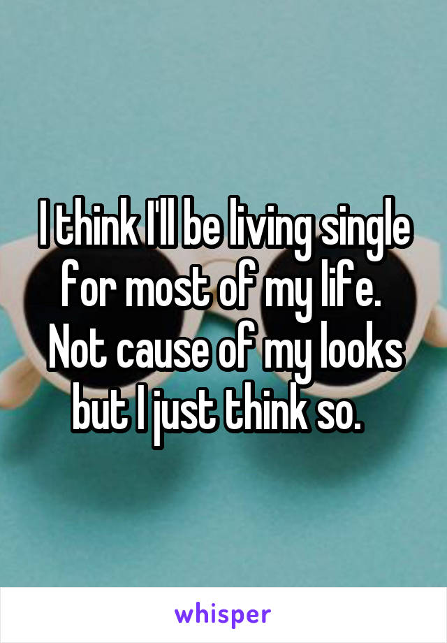 I think I'll be living single for most of my life.  Not cause of my looks but I just think so.  