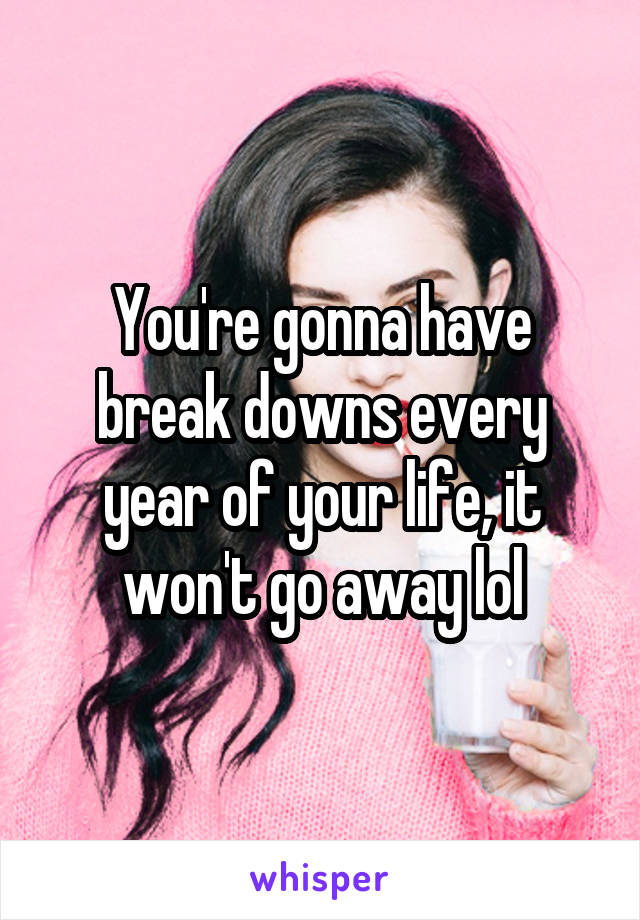 You're gonna have break downs every year of your life, it won't go away lol