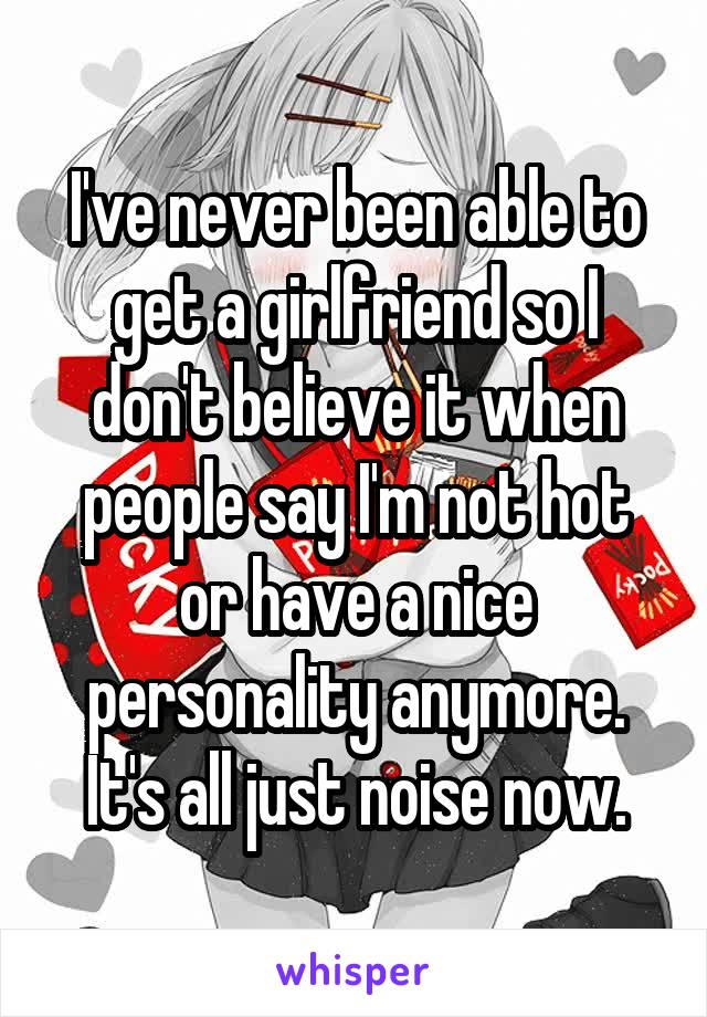 I've never been able to get a girlfriend so I don't believe it when people say I'm not hot or have a nice personality anymore.
It's all just noise now.